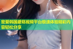 密爱韩国蘑菇视频平台极速体验精彩内容轻松分享