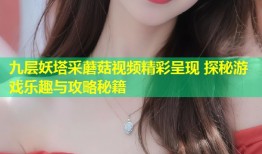九层妖塔采蘑菇视频精彩呈现 探秘游戏乐趣与攻略秘籍