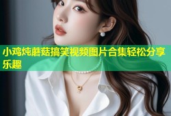 小鸡炖蘑菇搞笑视频图片合集轻松分享乐趣