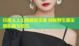 印度人上山摘蘑菇实录 探秘野生菌采摘乐趣与技巧