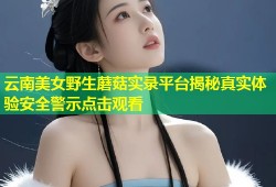 云南美女野生蘑菇实录平台揭秘真实体验安全警示点击观看