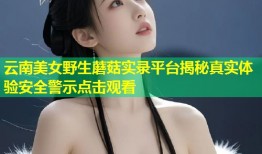 云南美女野生蘑菇实录平台揭秘真实体验安全警示点击观看