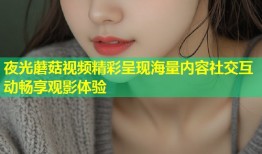 夜光蘑菇视频精彩呈现海量内容社交互动畅享观影体验