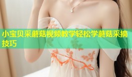小宝贝采蘑菇视频教学轻松学蘑菇采摘技巧