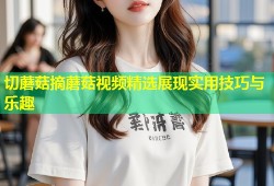 切蘑菇摘蘑菇视频精选展现实用技巧与乐趣