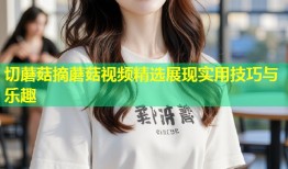 切蘑菇摘蘑菇视频精选展现实用技巧与乐趣