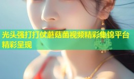 光头强打打仗蘑菇菌视频精彩集锦平台精彩呈现