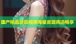 国产精品蘑菇视频海量资源高清畅享