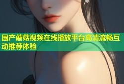 国产蘑菇视频在线播放平台高清流畅互动推荐体验