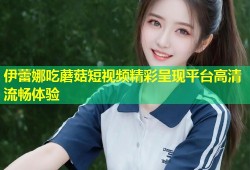 伊蕾娜吃蘑菇短视频精彩呈现平台高清流畅体验