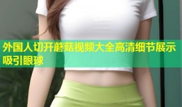 外国人切开蘑菇视频大全高清细节展示吸引眼球