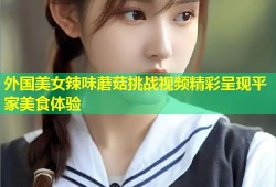 外国美女辣味蘑菇挑战视频精彩呈现平家美食体验