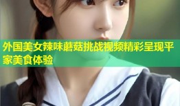 外国美女辣味蘑菇挑战视频精彩呈现平家美食体验
