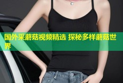 国外采蘑菇视频精选 探秘多样蘑菇世界