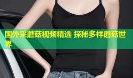 国外采蘑菇视频精选 探秘多样蘑菇世界