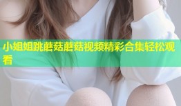 小姐姐跳蘑菇蘑菇视频精彩合集轻松观看