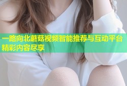 一路向北蘑菇视频智能推荐与互动平台精彩内容尽享