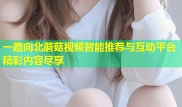 一路向北蘑菇视频智能推荐与互动平台精彩内容尽享