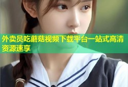 外卖员吃蘑菇视频下载平台一站式高清资源速享