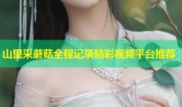 山里采蘑菇全程记录精彩视频平台推荐