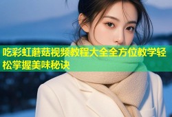 吃彩虹蘑菇视频教程大全全方位教学轻松掌握美味秘诀