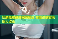 切蘑菇摘蘑菇视频精选 智能采摘实录诱人点击