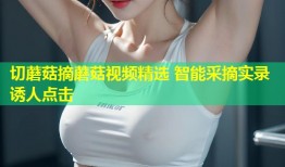 切蘑菇摘蘑菇视频精选 智能采摘实录诱人点击