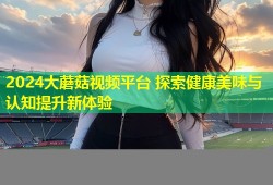 2024大蘑菇视频平台 探索健康美味与认知提升新体验