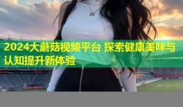 2024大蘑菇视频平台 探索健康美味与认知提升新体验