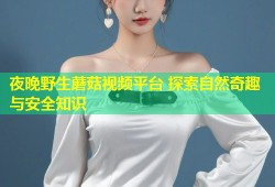 夜晚野生蘑菇视频平台 探索自然奇趣与安全知识