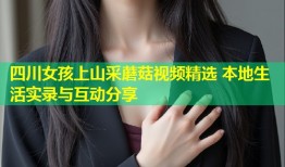 四川女孩上山采蘑菇视频精选 本地生活实录与互动分享