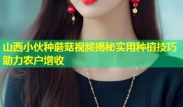 山西小伙种蘑菇视频揭秘实用种植技巧助力农户增收