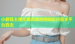 小蘑菇主播在哪直播视频精彩内容全平台直击