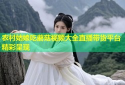 农村姑娘吃蘑菇视频大全直播带货平台精彩呈现