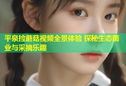 平泉捡蘑菇视频全景体验 探秘生态菌业与采摘乐趣