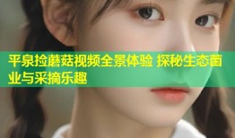 平泉捡蘑菇视频全景体验 探秘生态菌业与采摘乐趣