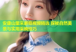 安康山里采蘑菇视频精选 探秘自然美景与实用采摘技巧