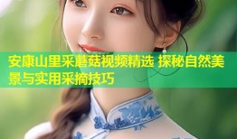 安康山里采蘑菇视频精选 探秘自然美景与实用采摘技巧