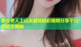 多位老人上山采蘑菇精彩视频分享平台功能全揭秘