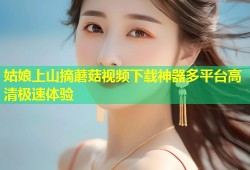 姑娘上山摘蘑菇视频下载神器多平台高清极速体验