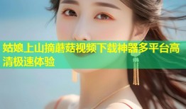 姑娘上山摘蘑菇视频下载神器多平台高清极速体验