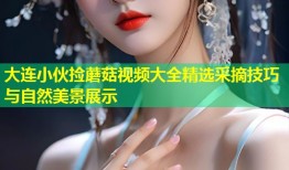 大连小伙捡蘑菇视频大全精选采摘技巧与自然美景展示