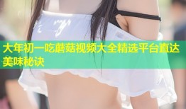 大年初一吃蘑菇视频大全精选平台直达美味秘诀