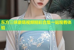 东方三侠蘑菇视频精彩合集一站观看体验