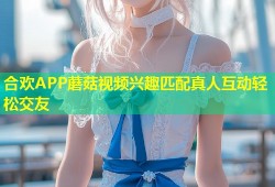 合欢APP蘑菇视频兴趣匹配真人互动轻松交友