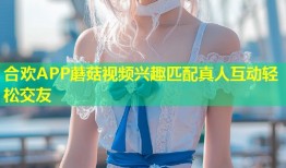 合欢APP蘑菇视频兴趣匹配真人互动轻松交友