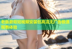 老版蘑菇短视频安装包高清无广告极速观看体验