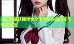 东北种蘑菇视频大全下载平台高清实用轻松掌握