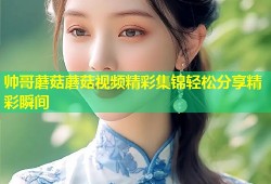 帅哥蘑菇蘑菇视频精彩集锦轻松分享精彩瞬间