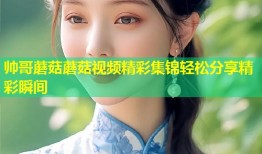 帅哥蘑菇蘑菇视频精彩集锦轻松分享精彩瞬间